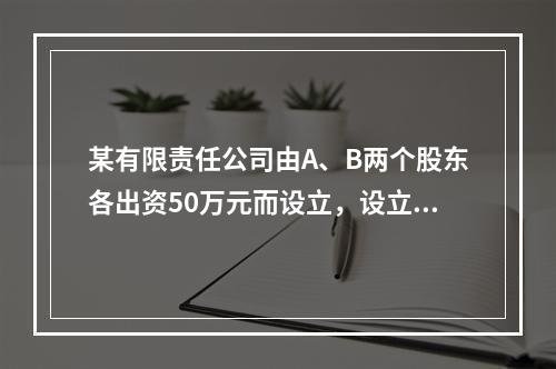 某有限责任公司由A、B两个股东各出资50万元而设立，设立时实