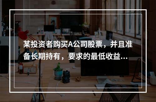 某投资者购买A公司股票，并且准备长期持有，要求的最低收益率为