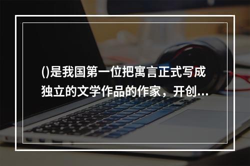 ()是我国第一位把寓言正式写成独立的文学作品的作家，开创了我