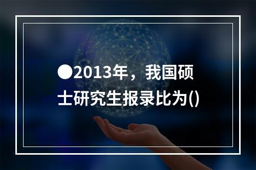 ●2013年，我国硕士研究生报录比为()