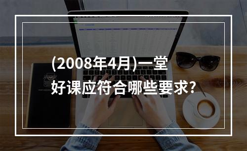 (2008年4月)一堂好课应符合哪些要求?