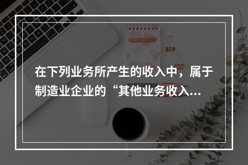 在下列业务所产生的收入中，属于制造业企业的“其他业务收入”的