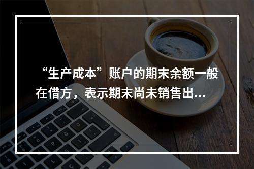 “生产成本”账户的期末余额一般在借方，表示期末尚未销售出去的