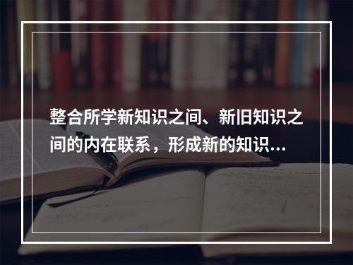 整合所学新知识之间、新旧知识之间的内在联系，形成新的知识结构