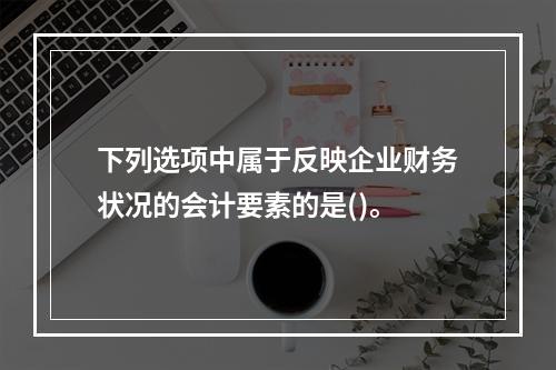 下列选项中属于反映企业财务状况的会计要素的是()。