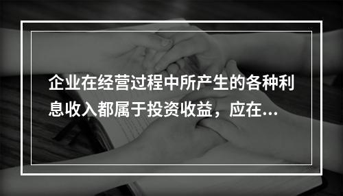 企业在经营过程中所产生的各种利息收入都属于投资收益，应在“投