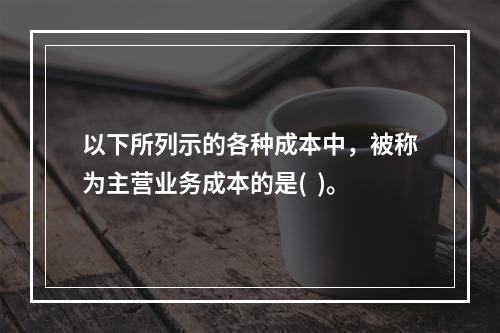 以下所列示的各种成本中，被称为主营业务成本的是(  )。