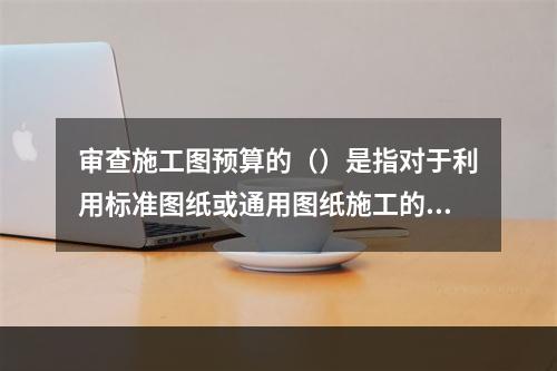 审查施工图预算的（）是指对于利用标准图纸或通用图纸施工的工程