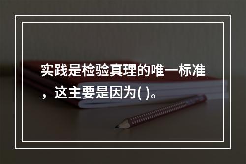 实践是检验真理的唯一标准，这主要是因为( )。