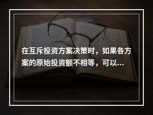 在互斥投资方案决策时，如果各方案的原始投资额不相等，可以用现