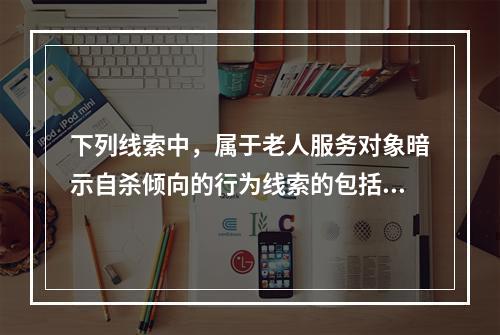 下列线索中，属于老人服务对象暗示自杀倾向的行为线索的包括（　