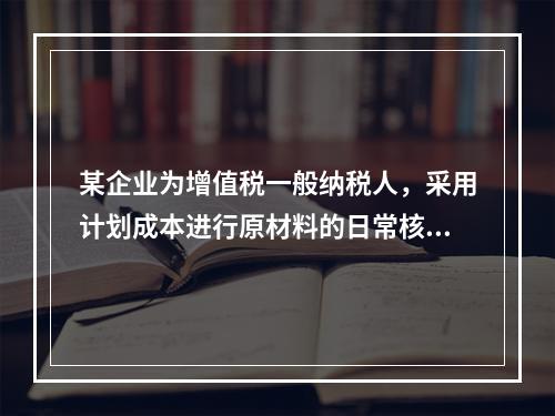 某企业为增值税一般纳税人，采用计划成本进行原材料的日常核算，