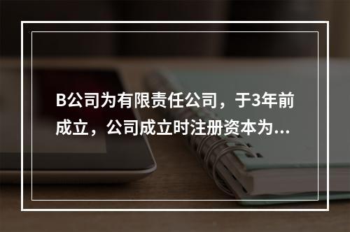 B公司为有限责任公司，于3年前成立，公司成立时注册资本为10