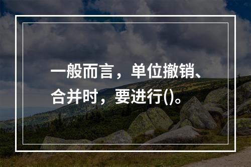 一般而言，单位撤销、合并时，要进行()。