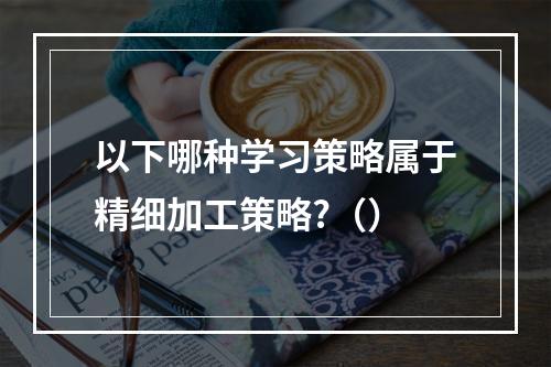 以下哪种学习策略属于精细加工策略?（）