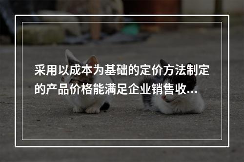 采用以成本为基础的定价方法制定的产品价格能满足企业销售收入或