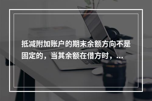 抵减附加账户的期末余额方向不是固定的，当其余额在借方时，起着