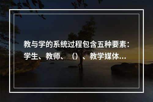 教与学的系统过程包含五种要素：学生、教师、（）、教学媒体、教