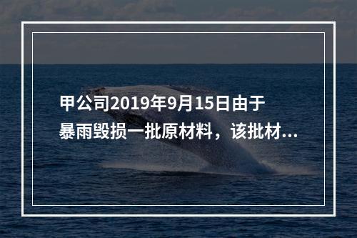 甲公司2019年9月15日由于暴雨毁损一批原材料，该批材料系