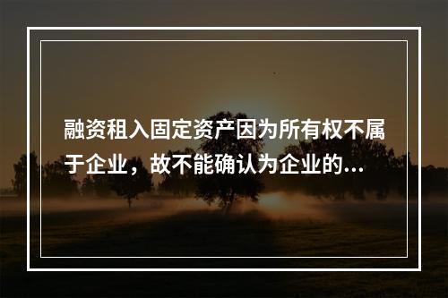 融资租入固定资产因为所有权不属于企业，故不能确认为企业的资产