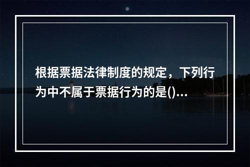 根据票据法律制度的规定，下列行为中不属于票据行为的是()。