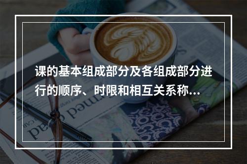 课的基本组成部分及各组成部分进行的顺序、时限和相互关系称为（