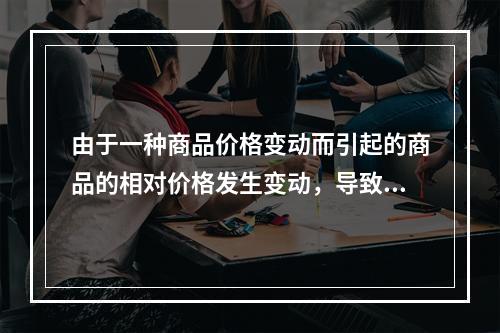 由于一种商品价格变动而引起的商品的相对价格发生变动，导致的消