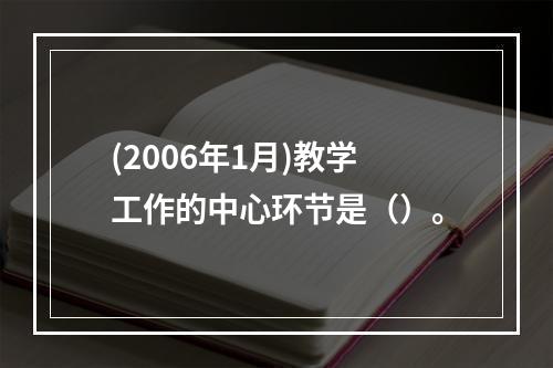 (2006年1月)教学工作的中心环节是（）。