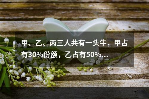 甲、乙、丙三人共有一头牛，甲占有30%份额，乙占有50%份额