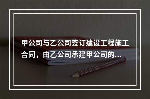 甲公司与乙公司签订建设工程施工合同，由乙公司承建甲公司的办公