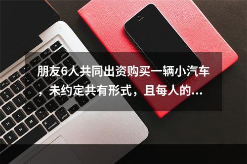 朋友6人共同出资购买一辆小汽车，未约定共有形式，且每人的出资