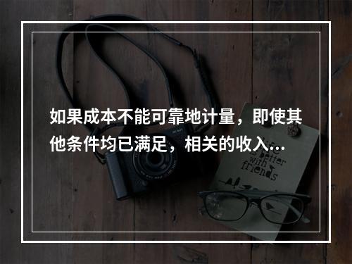 如果成本不能可靠地计量，即使其他条件均已满足，相关的收入也不