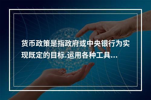 货币政策是指政府或中央银行为实现既定的目标.运用各种工具调节