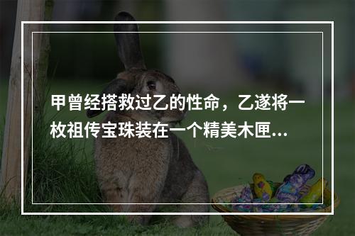 甲曾经搭救过乙的性命，乙遂将一枚祖传宝珠装在一个精美木匣中，