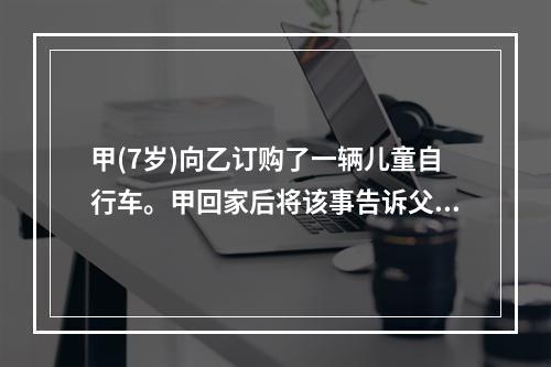 甲(7岁)向乙订购了一辆儿童自行车。甲回家后将该事告诉父亲丙