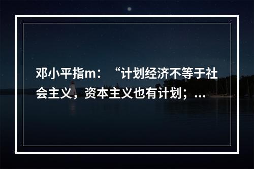 邓小平指m：“计划经济不等于社会主义，资本主义也有计划；市场