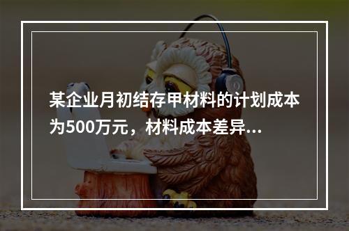 某企业月初结存甲材料的计划成本为500万元，材料成本差异为超