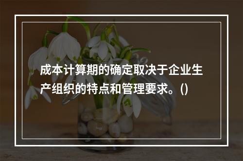 成本计算期的确定取决于企业生产组织的特点和管理要求。()