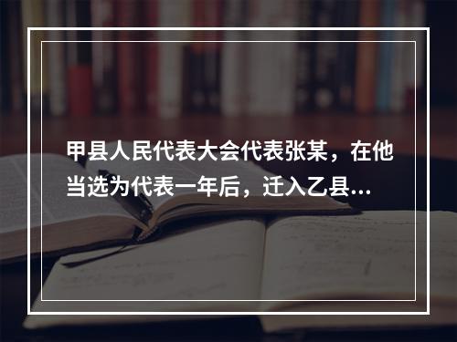 甲县人民代表大会代表张某，在他当选为代表一年后，迁入乙县居住