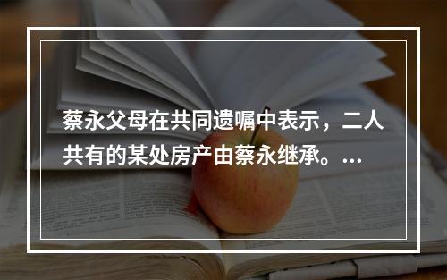 蔡永父母在共同遗嘱中表示，二人共有的某处房产由蔡永继承。蔡永