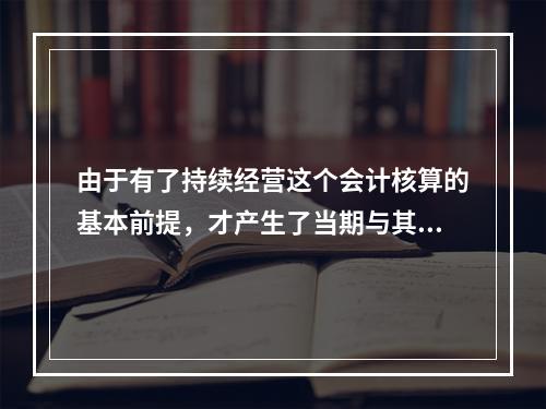 由于有了持续经营这个会计核算的基本前提，才产生了当期与其他期