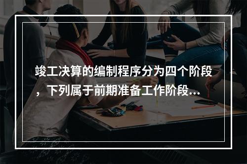 竣工决算的编制程序分为四个阶段，下列属于前期准备工作阶段主要