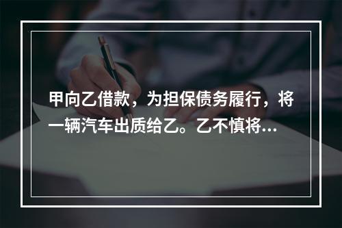 甲向乙借款，为担保债务履行，将一辆汽车出质给乙。乙不慎将汽车