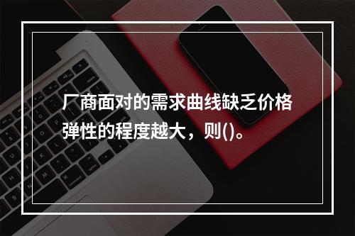 厂商面对的需求曲线缺乏价格弹性的程度越大，则()。