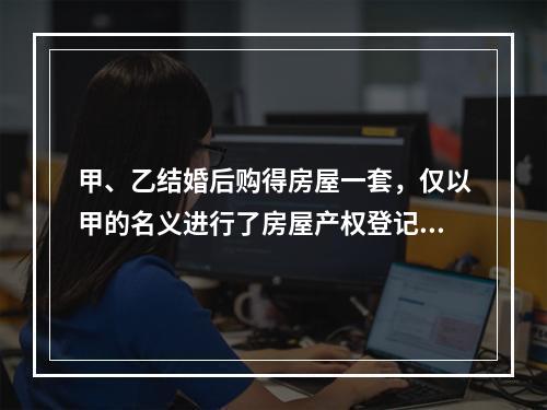 甲、乙结婚后购得房屋一套，仅以甲的名义进行了房屋产权登记。后