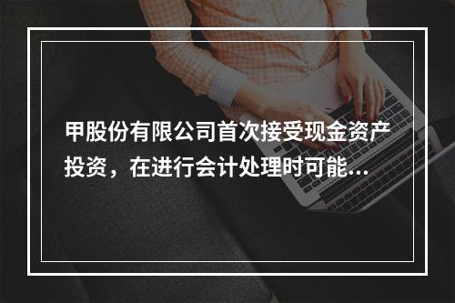 甲股份有限公司首次接受现金资产投资，在进行会计处理时可能涉及