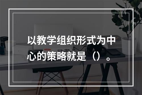 以教学组织形式为中心的策略就是（）。