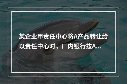 某企业甲责任中心将A产品转让给以责任中心时，厂内银行按A产品