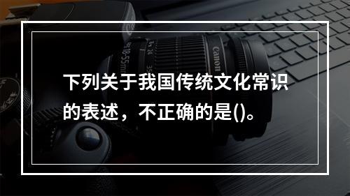 下列关于我国传统文化常识的表述，不正确的是()。