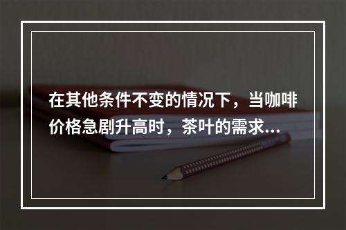 在其他条件不变的情况下，当咖啡价格急剧升高时，茶叶的需求量将